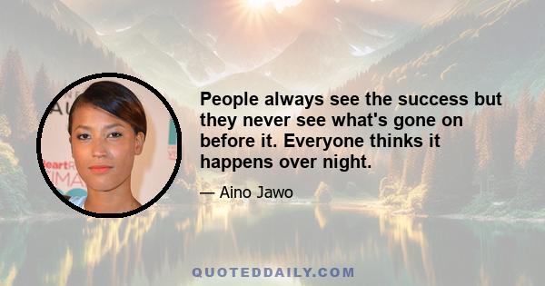 People always see the success but they never see what's gone on before it. Everyone thinks it happens over night.