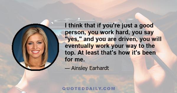 I think that if you're just a good person, you work hard, you say yes, and you are driven, you will eventually work your way to the top. At least that's how it's been for me.