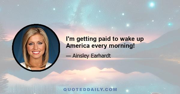 I'm getting paid to wake up America every morning!