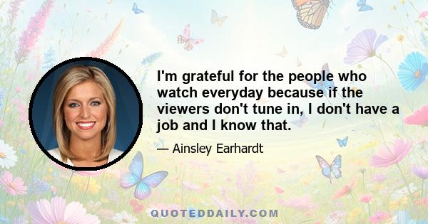 I'm grateful for the people who watch everyday because if the viewers don't tune in, I don't have a job and I know that.