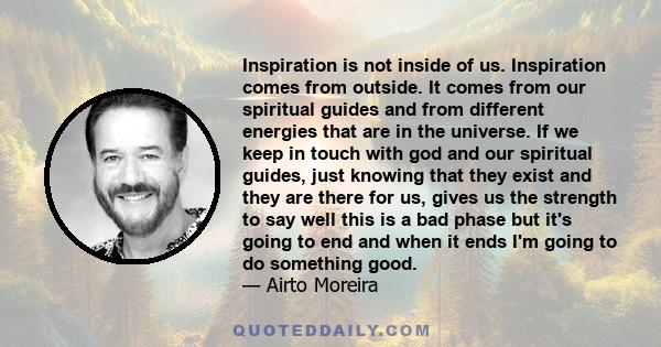 Inspiration is not inside of us. Inspiration comes from outside. It comes from our spiritual guides and from different energies that are in the universe. If we keep in touch with god and our spiritual guides, just