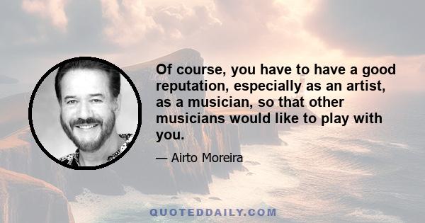 Of course, you have to have a good reputation, especially as an artist, as a musician, so that other musicians would like to play with you.