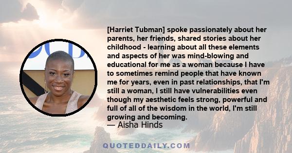 [Harriet Tubman] spoke passionately about her parents, her friends, shared stories about her childhood - learning about all these elements and aspects of her was mind-blowing and educational for me as a woman because I