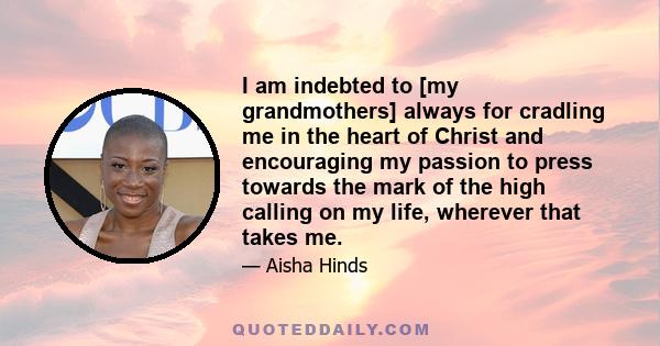 I am indebted to [my grandmothers] always for cradling me in the heart of Christ and encouraging my passion to press towards the mark of the high calling on my life, wherever that takes me.