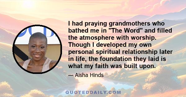 I had praying grandmothers who bathed me in The Word and filled the atmosphere with worship. Though I developed my own personal spiritual relationship later in life, the foundation they laid is what my faith was built