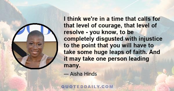 I think we're in a time that calls for that level of courage, that level of resolve - you know, to be completely disgusted with injustice to the point that you will have to take some huge leaps of faith. And it may take 