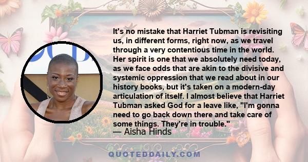 It's no mistake that Harriet Tubman is revisiting us, in different forms, right now, as we travel through a very contentious time in the world. Her spirit is one that we absolutely need today, as we face odds that are