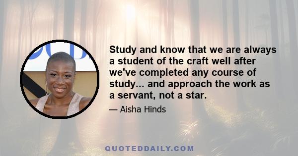 Study and know that we are always a student of the craft well after we've completed any course of study... and approach the work as a servant, not a star.