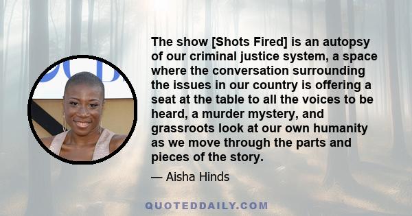 The show [Shots Fired] is an autopsy of our criminal justice system, a space where the conversation surrounding the issues in our country is offering a seat at the table to all the voices to be heard, a murder mystery,