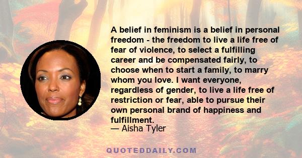 A belief in feminism is a belief in personal freedom - the freedom to live a life free of fear of violence, to select a fulfilling career and be compensated fairly, to choose when to start a family, to marry whom you