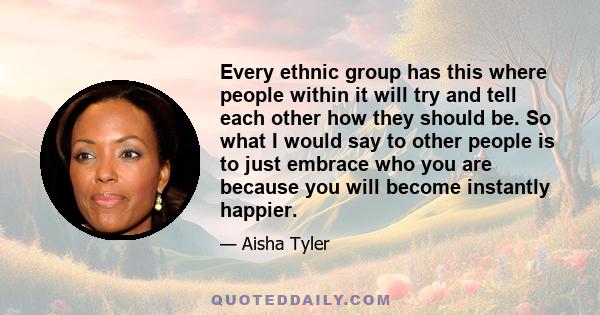 Every ethnic group has this where people within it will try and tell each other how they should be. So what I would say to other people is to just embrace who you are because you will become instantly happier.