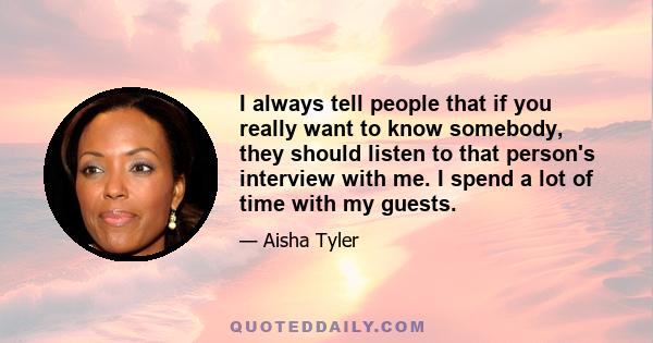 I always tell people that if you really want to know somebody, they should listen to that person's interview with me. I spend a lot of time with my guests.