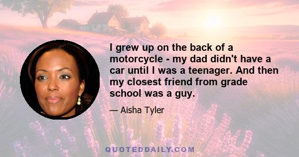 I grew up on the back of a motorcycle - my dad didn't have a car until I was a teenager. And then my closest friend from grade school was a guy.