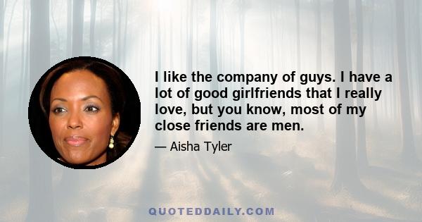 I like the company of guys. I have a lot of good girlfriends that I really love, but you know, most of my close friends are men.