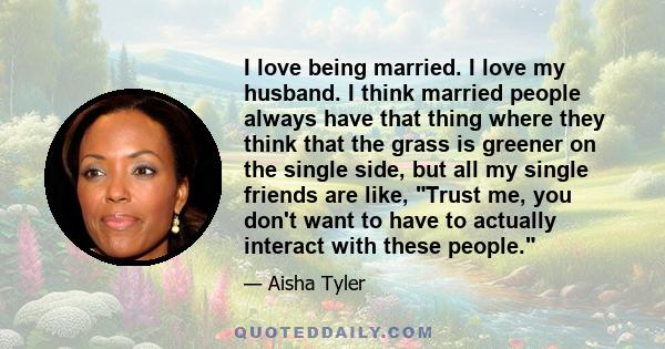 I love being married. I love my husband. I think married people always have that thing where they think that the grass is greener on the single side, but all my single friends are like, Trust me, you don't want to have