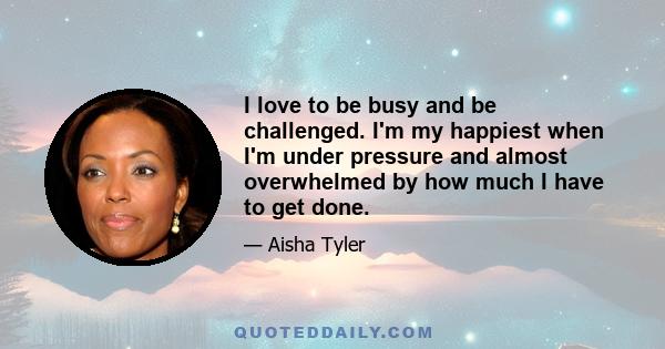 I love to be busy and be challenged. I'm my happiest when I'm under pressure and almost overwhelmed by how much I have to get done.