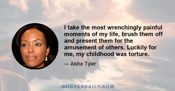 I take the most wrenchingly painful moments of my life, brush them off and present them for the amusement of others. Luckily for me, my childhood was torture.