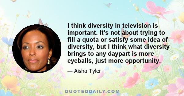 I think diversity in television is important. It's not about trying to fill a quota or satisfy some idea of diversity, but I think what diversity brings to any daypart is more eyeballs, just more opportunity.