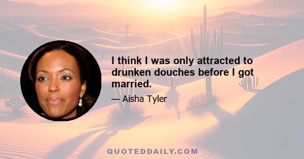 I think I was only attracted to drunken douches before I got married.