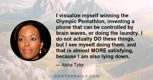 I visualize myself winning the Olympic Pentathlon, inventing a phone that can be controlled by brain waves, or doing the laundry. I do not actually DO these things, but I see myself doing them, and that is almost MORE