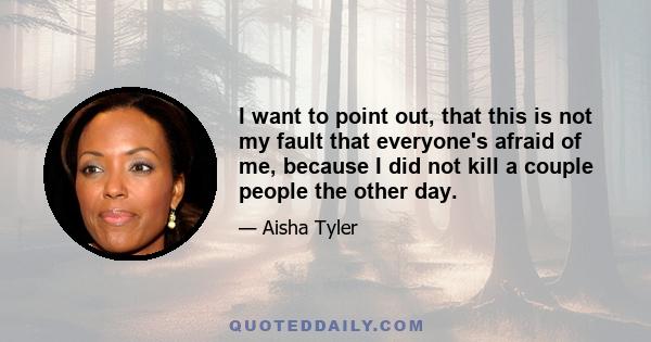 I want to point out, that this is not my fault that everyone's afraid of me, because I did not kill a couple people the other day.