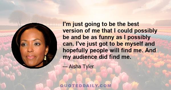 I'm just going to be the best version of me that I could possibly be and be as funny as I possibly can. I've just got to be myself and hopefully people will find me. And my audience did find me.