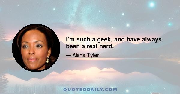 I'm such a geek, and have always been a real nerd.