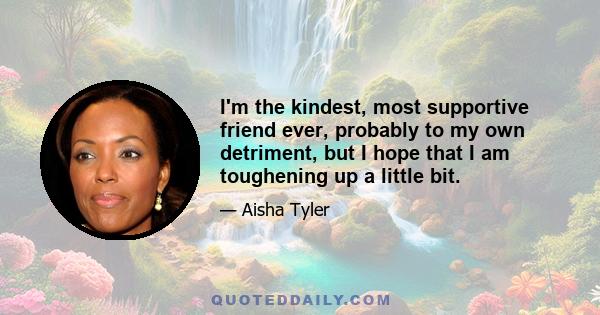 I'm the kindest, most supportive friend ever, probably to my own detriment, but I hope that I am toughening up a little bit.