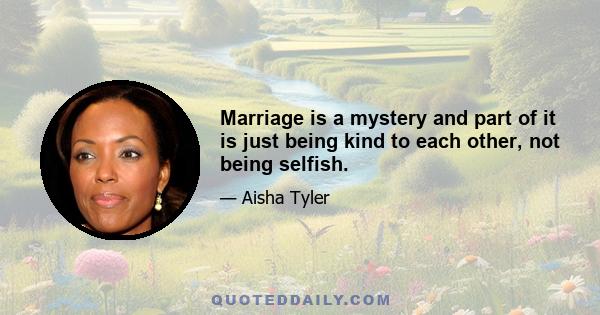 Marriage is a mystery and part of it is just being kind to each other, not being selfish.