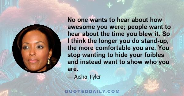 No one wants to hear about how awesome you were; people want to hear about the time you blew it. So I think the longer you do stand-up, the more comfortable you are. You stop wanting to hide your foibles and instead