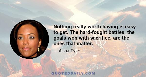 Nothing really worth having is easy to get. The hard-fought battles, the goals won with sacrifice, are the ones that matter.