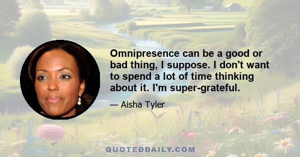 Omnipresence can be a good or bad thing, I suppose. I don't want to spend a lot of time thinking about it. I'm super-grateful.