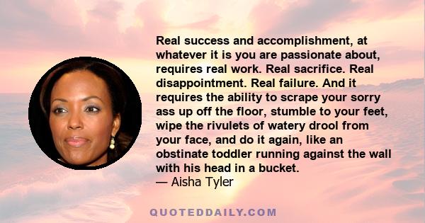 Real success and accomplishment, at whatever it is you are passionate about, requires real work. Real sacrifice. Real disappointment. Real failure. And it requires the ability to scrape your sorry ass up off the floor,