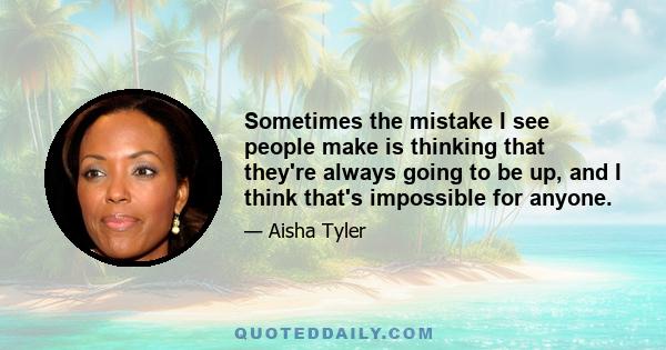 Sometimes the mistake I see people make is thinking that they're always going to be up, and I think that's impossible for anyone.