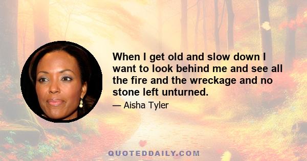 When I get old and slow down I want to look behind me and see all the fire and the wreckage and no stone left unturned.