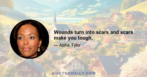 Wounds turn into scars and scars make you tough.