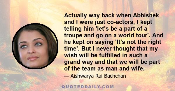 Actually way back when Abhishek and I were just co-actors, I kept telling him 'let's be a part of a troupe and go on a world tour'. And he kept on saying 'It's not the right time'. But I never thought that my wish will