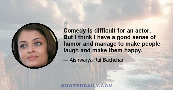 Comedy is difficult for an actor. But I think I have a good sense of humor and manage to make people laugh and make them happy.