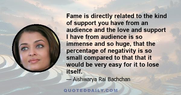 Fame is directly related to the kind of support you have from an audience and the love and support I have from audience is so immense and so huge, that the percentage of negativity is so small compared to that that it