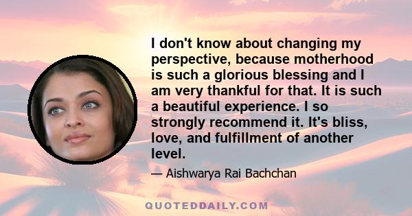 I don't know about changing my perspective, because motherhood is such a glorious blessing and I am very thankful for that. It is such a beautiful experience. I so strongly recommend it. It's bliss, love, and