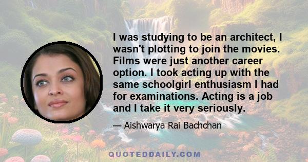 I was studying to be an architect, I wasn't plotting to join the movies. Films were just another career option. I took acting up with the same schoolgirl enthusiasm I had for examinations. Acting is a job and I take it