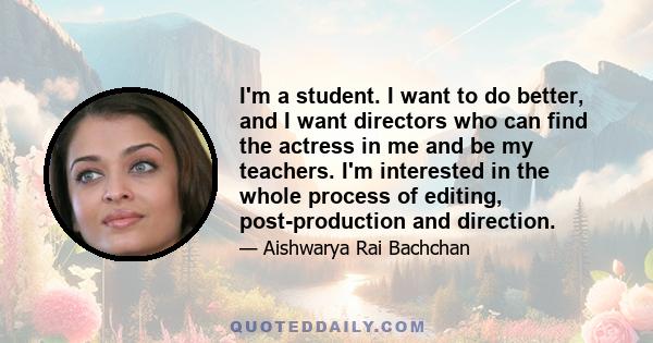 I'm a student. I want to do better, and I want directors who can find the actress in me and be my teachers. I'm interested in the whole process of editing, post-production and direction.