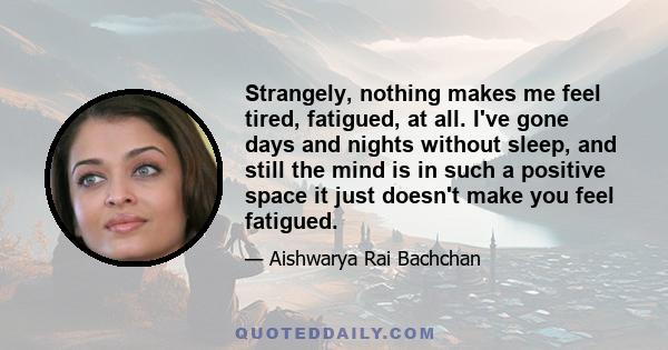 Strangely, nothing makes me feel tired, fatigued, at all. I've gone days and nights without sleep, and still the mind is in such a positive space it just doesn't make you feel fatigued.