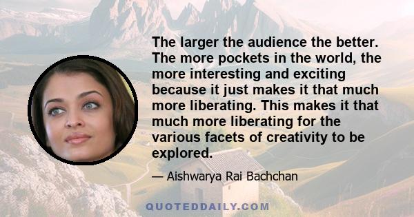 The larger the audience the better. The more pockets in the world, the more interesting and exciting because it just makes it that much more liberating. This makes it that much more liberating for the various facets of