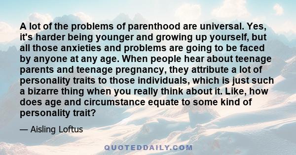 A lot of the problems of parenthood are universal. Yes, it's harder being younger and growing up yourself, but all those anxieties and problems are going to be faced by anyone at any age. When people hear about teenage