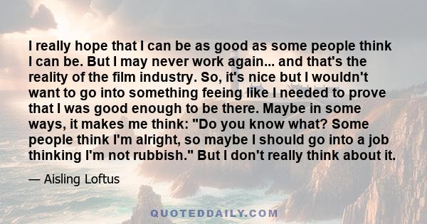 I really hope that I can be as good as some people think I can be. But I may never work again... and that's the reality of the film industry. So, it's nice but I wouldn't want to go into something feeing like I needed