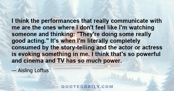 I think the performances that really communicate with me are the ones where I don't feel like I'm watching someone and thinking: They're doing some really good acting. It's when I'm literally completely consumed by the