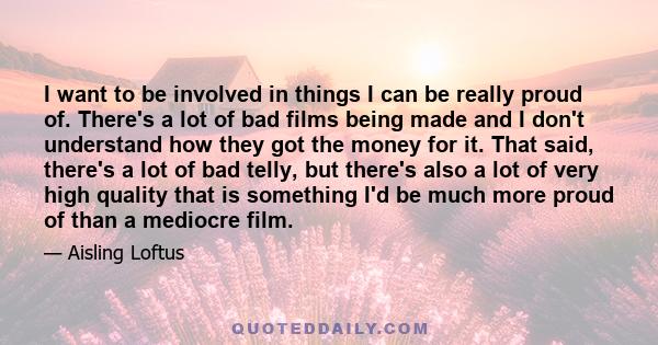 I want to be involved in things I can be really proud of. There's a lot of bad films being made and I don't understand how they got the money for it. That said, there's a lot of bad telly, but there's also a lot of very 