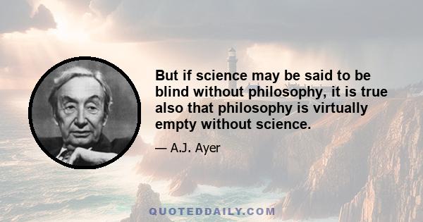 But if science may be said to be blind without philosophy, it is true also that philosophy is virtually empty without science.