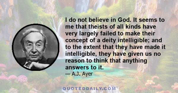 I do not believe in God. It seems to me that theists of all kinds have very largely failed to make their concept of a deity intelligible; and to the extent that they have made it intelligible, they have given us no